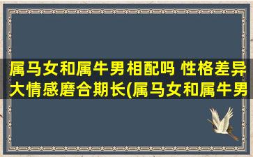 属马女和属牛男相配吗 性格差异大情感磨合期长(属马女和属牛男配对，性格差异大情感磨合期长)